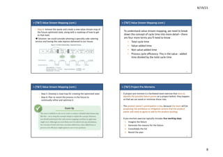 8/19/21
8
>	[T&T]	Value	Stream	Mapping	(cont.)
– Step	4:	remove	the	waste	and	create	a	new	value	stream	map	of	
the	future	optimized	state,	along	with	a	roadmap	of	how	to	get	
to	that	state.	
è Solution:	we	could	consider	phoning	a	specialty	cake	catering	
service	and	having	the	cake	express-delivered	to	our	house
29
>	[T&T]	Value	Stream	Mapping	(cont.)
To	understand	value	stream	mapping,	we	need	to	break	
down	the	concept	of	cycle	time	into	more	detail—there	
are	four	more	terms	you’ll	need	to	know
• Total	cycle	time
• Value-added	time
• Non	value-added	time
• Process	cycle	efficiency:	This	is	the	value	- added	
time	divided	by	the	total	cycle	time	
30
>	[T&T]	Value	Stream	Mapping	(cont.)
– Step	5:	Develop	a	road	map	for	creating	the	optimized	state
– Step	6:	Plan	to	revisit	the	process	in	the	future	to	
continually	refine	and	optimize	it
31
>	[T&T]	Project	Pre-Mortems
– A	project	pre-mortem	is	a	facilitated	team	exercise	that	aims	to	
identify	the	possible	failure	points on	a	project	before		they	happen,	
so	that	we	can	avoid	or	minimize	those	risks.
– The	product	owner’s	participation	is	key,	because	the	team will	be	
proposing	risk	avoidance	or	mitigation	actions	that	the	product	
owner	will	need	to	agree	to	add	to	the	product	backlog.
– A	pre-mortem	exercise	typically	includes	four	working	steps
1. Imagine	the	failure
2. Generate	the	reasons	for	the	failure
3. Consolidate	the	list
4. Revisit	the	plan
32
 