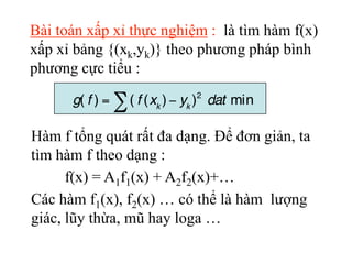 Bài toán xấp xỉ thực nghiệm : là tìm hàm f(x)
xấp xỉ bảng {(xk,yk)} theo phương pháp bình
phương cực tiểu :
Hàm f tổng quá...