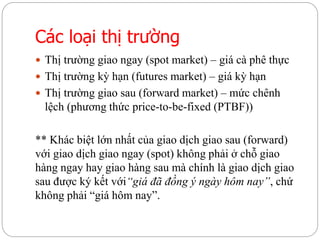 Các loại thị trường
 Thị trường giao ngay (spot market) – giá cà phê thực
 Thị trường kỳ hạn (futures market) – giá kỳ hạn
 Thị trường giao sau (forward market) – mức chênh
lệch (phương thức price-to-be-fixed (PTBF))
** Khác biệt lớn nhất của giao dịch giao sau (forward)
với giao dịch giao ngay (spot) không phải ở chỗ giao
hàng ngay hay giao hàng sau mà chính là giao dịch giao
sau được ký kết với“giá đã đồng ý ngày hôm nay”, chứ
không phải “giá hôm nay”.
 