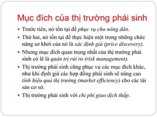 Mục đích của thị trường phái sinh
 Trước tiên, nó tồn tại để phục vụ cho nông dân.
 Thứ hai, nó tồn tại để thực hiện một trong những chức
năng sơ khởi của nó là xác định giá (price discovery).
 Nhưng mục đích quan trọng nhất của thị trường phái
sinh có lẽ là quản trị rủi ro (risk management).
 Thị trường phái sinh cũng phục vụ các mục đích khác,
như khi định giá các hợp đồng phái sinh sẽ nâng cao
tính hiệu quả thị trường (market efficiency) cho các tài
sản cơ sở.
 Thị trường phái sinh với chi phí giao dịch thấp.
 