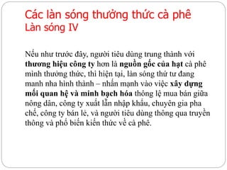 Các làn sóng thưởng thức cà phê
Làn sóng IV
Nếu như trước đây, người tiêu dùng trung thành với
thương hiệu công ty hơn là nguồn gốc của hạt cà phê
mình thưởng thức, thì hiện tại, làn sóng thứ tư đang
manh nha hình thành – nhấn mạnh vào việc xây dựng
mối quan hệ và minh bạch hóa thông lệ mua bán giữa
nông dân, công ty xuất lẫn nhập khẩu, chuyên gia pha
chế, công ty bán lẻ, và người tiêu dùng thông qua truyền
thông và phổ biến kiến thức về cà phê.
 