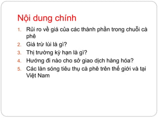 Nội dung chính
1. Rủi ro về giá của các thành phần trong chuỗi cà
phê
2. Giá trừ lùi là gì?
3. Thị trường phái sinh là gì?
4. Hướng đi nào cho sở giao dịch hàng hóa?
5. Các làn sóng tiêu thụ cà phê trên thế giới và tại
Việt Nam
 