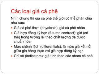 Các loại giá cà phê
Nhìn chung thì giá cà phê thế giới có thể phân chia
như sau:
 Giá cà phê thực (physicals): giá cà phê nhân
 Giá hợp đồng kỳ hạn (futures contract): giá (có
thể) trong tương lai theo chất lượng đã được
chuẩn hóa
 Mức chênh lệch (differentials): là mức giá kết nối
giữa giá hàng thực với giá hợp đồng kỳ hạn
 Chỉ số (indicators): giá tính theo các nhóm cà phê
 