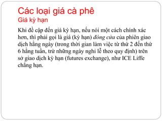Các loại giá cà phê
Giá kỳ hạn
Khi đề cập đến giá kỳ hạn, nếu nói một cách chính xác
hơn, thì phải gọi là giá (kỳ hạn) đóng cửa của phiên giao
dịch hằng ngày (trong thời gian làm việc từ thứ 2 đến thứ
6 hằng tuần, trừ những ngày nghỉ lễ theo quy định) trên
sở giao dịch kỳ hạn (futures exchange), như ICE Liffe
chẳng hạn.
 