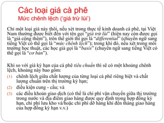 Các loại giá cà phê
Mức chênh lệch (‘giá trừ lùi’)
Chỉ một loại giá này thôi, nếu xét trong thực tế kinh doanh cà phê, tại Việt
Nam thường được biết đến với tên gọi “giá trừ lùi” (hiện nay còn được gọi
là “giá cộng thêm”), trên thế giới thì gọi là “differential” (chuyển ngữ sang
tiếng Việt có thể gọi là “mức chênh lệch”); trong khi đó, nếu xét trong môi
trường học thuật, các học giả gọi là “basis” (chuyển ngữ sang tiếng Việt có
thể gọi là “cơ bản”).
Khi so với giá kỳ hạn của cà phê tiêu chuẩn thì sẽ có một khoảng chênh
lệch, khoảng này bao gồm:
(1) chênh lệch giữa chất lượng của từng loại cà phê riêng biệt và chất
lượng chuẩn trên thị trường kỳ hạn;
(2) điều kiện cung - cầu; và
(3) các điều khoản giao dịch (có thể là chi phí vận chuyển giữa thị trường
trong nước và địa điểm giao hàng được quy định trong hợp đồng kỳ
hạn, chi phí lưu kho và/hoặc chi phí dỡ hàng khi đến tháng giao hàng
của hợp đồng kỳ hạn v.v.)
 