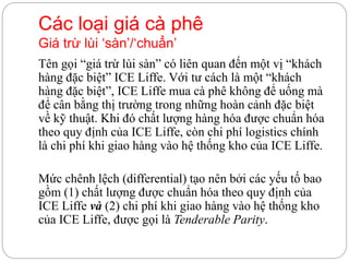 Tên gọi “giá trừ lùi sàn” có liên quan đến một vị “khách
hàng đặc biệt” ICE Liffe. Với tư cách là một “khách
hàng đặc biệt”, ICE Liffe mua cà phê không để uống mà
để cân bằng thị trường trong những hoàn cảnh đặc biệt
về kỹ thuật. Khi đó chất lượng hàng hóa được chuẩn hóa
theo quy định của ICE Liffe, còn chi phí logistics chính
là chi phí khi giao hàng vào hệ thống kho của ICE Liffe.
Mức chênh lệch (differential) tạo nên bởi các yếu tố bao
gồm (1) chất lượng được chuẩn hóa theo quy định của
ICE Liffe và (2) chi phí khi giao hàng vào hệ thống kho
của ICE Liffe, được gọi là Tenderable Parity.
Các loại giá cà phê
Giá trừ lùi ‘sàn’/‘chuẩn’
 