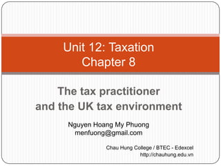 Unit 12: Taxation
       Chapter 8

    The tax practitioner
and the UK tax environment
     Nguyen Hoang My Phuong
       menfuong@gmail.com

               Chau Hung College / BTEC - Edexcel
                           http://chauhung.edu.vn
 