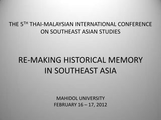 THE 5TH THAI-MALAYSIAN INTERNATIONAL CONFERENCE
           ON SOUTHEAST ASIAN STUDIES



   RE-MAKING HISTORICAL MEMORY
        IN SOUTHEAST ASIA

               MAHIDOL UNIVERSITY
              FEBRUARY 16 – 17, 2012
 