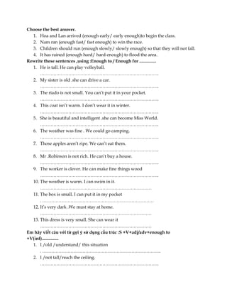 Choose the best answer.
1. Hoa and Lan arrived (enough early/ early enough)to begin the class.
2. Nam ran (enough fast/ fast enough) to win the race.
3. Children should run (enough slowly/ slowly enough) so that they will not fall.
4. It has rained (enough hard/ hard enough) to flood the area.
Rewrite these sentences ,using :Enough to / Enough for ...............
1. He is tall. He can play volleyball.
……………………………………………………………………..
2. My sister is old .she can drive a car.
……………………………………………………………………..
3. The riado is not small. You can’t put it in your pocket.
……………………………………………………………………..
4. This coat isn’t warm. I don’t wear it in winter.
……………………………………………………………………..
5. She is beautiful and intelligent .she can become Miss World.
……………………………………………………………………..
6. The weather was fine . We could go camping.
……………………………………………………………………..
7. Those apples aren’t ripe. We can’t eat them.
……………………………………………………………………..
8. Mr .Robinson is not rich. He can’t buy a house.
……………………………………………………………………..
9. The worker is clever. He can make fine things wood
……………………………………………………………………..
10. The weather is warm. I can swim in it.
…………………………………………………………………
11. The box is small. I can put it in my pocket
. …………………………………………………………………
12. It’s very dark .We must stay at home.
…………………………………………………………………
13. This dress is very small. She can wear it
…………………………………………………………………
Em hãy viết câu với từ gợi ý sử dụng cấu trúc :S +V+adj/adv+enough to
+V(inf)...............
1. I /old /understand/ this situation
. ……………………………………………………………………..
2. I /not tall/reach the ceiling.
……………………………………………………………………..
 