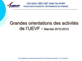 HỘI SINH VIÊN VIỆT NAM TẠI PHÁP
            UNION DES ETUDIANTS VIETNAMIENS EN FRANCE




Grandes orientations des activités
    de l’UEVF - Mandat 2010-2012




    IVème CONGRES DE L’UNION DES ETUDIANTS VIETNAMIENS EN FRANCE - 15 & 16 MAI 2010
 
