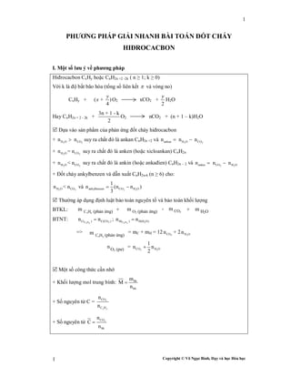Copyright © Võ Ngọc Bình, Dạy và học Hóa học
1
1
PHƯƠNG PHÁP GIẢI NHANH BÀI TOÁN ĐỐT CHÁY
HIĐROCACBON
I. Một số lưu ý về phương pháp
Hiđrocacbon CxHy hoặc CnH2n +2 -2k ( n ≥ 1; k ≥ 0)
Với k là độ bất bão hòa (tổng số liên kết  và vòng no)
CxHy + ( + )
4
y
x O2 xCO2 +
2
y
H2O
Hay CnH2n + 2 - 2k +
3n + 1 - k
2
O2 nCO2 + (n + 1 – k)H2O
 Dựa vào sản phẩm của phản ứng đốt cháy hiđrocacbon
+ 2 2H O COn n suy ra chất đó là ankan CnH2n +2 và 2 2ankan H O COn n n 
+ 2 2H O COn = n suy ra chất đó là anken (hoặc xicloankan) CnH2n
+ 2 2H O COn < n suy ra chất đó là ankin (hoặc ankađien) CnH2n - 2 và 2 2ankin CO H On n n 
+ Đốt cháy ankylbenzen và dẫn xuất CnH2n-6 (n ≥ 6) cho:
2 2H O COn < n và 2 2ankylbenzen CO H O
1
n (n n )
3
 
 Thường áp dụng định luật bảo toàn nguyên tố và bảo toàn khối lượng
BTKL: + = +
BTNT: C H 2C( ) C(CO )n n
x y
 ; C H 2H( ) H(H O)n n
x y

=> = mC + mH = 12 2COn + 2 2H On
= 2 2CO H O
1
n n
2

 Một số công thức cần nhớ
+ Khối lượng mol trung bình: hh
hh
m
M
n

+ Số nguyên tử C = 2CO
C H
n
n x y
+ Số nguyên tử 2CO
hh
n
C
n

CxHy (phản ứng)m O2 (phản ứng)m CO2
m H2Om
CxHy (phản ứng)m
O2 (pư)
n
 