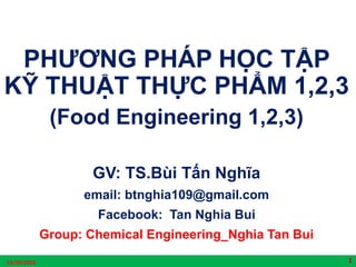 PHƯƠNG PHÁP HỌC TẬP
KỸ THUẬT THỰC PHẨM 1,2,3
(Food Engineering 1,2,3)
GV: TS.Bùi Tấn Nghĩa
email: btnghia109@gmail.com
Facebook: Tan Nghia Bui
Group: Chemical Engineering_Nghia Tan Bui
12/29/2022 1
 