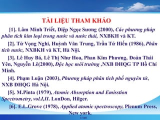 1/148
TÀI LIỆU THAM KHẢO
[1]. Lâm Minh Triết, Diệp Ngọc Sương (2000), Các phương pháp
phân tích kim loại trong nước và nước thải, NXBKH và KT.
[2]. Từ Vọng Nghi, Huỳnh Văn Trung, Trần Tứ Hiếu (1986), Phân
tích nước, NXBKH và KT, Hà Nội.
[3]. Lê Huy Bá, Lê Thị Như Hoa, Phan Kim Phương, Đoàn Thái
Yên, Nguyễn Lê(2000), Độc học môi trường ,NXB ĐHQG TP Hồ Chí
Minh.
[4]. Phạm Luận (2003), Phương pháp phân tích phổ nguyên tử,
NXB ĐHQG Hà Nội.
[5]. M.Pinta (1979), Atomic Absorption and Emisstion
Spectrometry, vol.I,II. LonDon, Hilger.
[6]. E.L.Grove (1978), Applied atomic spectroscopy, Plenum Press,
New york.
 