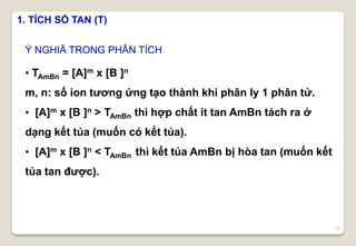 12
1. TÍCH SỐ TAN (T)
Ý NGHIÃ TRONG PHÂN TÍCH
• TAmBn = [A]m x [B ]n
m, n: số ion tương ứng tạo thành khi phân ly 1 phân tử.
• [A]m x [B ]n > TAmBn thì hợp chất ít tan AmBn tách ra ở
dạng kết tủa (muốn có kết tủa).
• [A]m x [B ]n < TAmBn thì kết tủa AmBn bị hòa tan (muốn kết
tủa tan được).
 