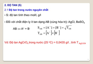 13
2. ĐỘ TAN (S)
• S: độ tan tính theo mol/l, g/l
• Đối với chất điện ly ít tan dạng AB (cùng hóa trị): AgCl, BaSO4
AB  A+ + B-
Vd: Độ tan AgCrO4 trong nước (25 oC) = 0,0435 g/l , tính T AgCrO4
2.1 Độ tan trong nước nguyên chất
   



BAT
T]B[]A[S
AB
ABAB
 