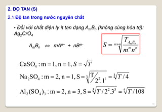 14
2. ĐỘ TAN (S)
2.1 Độ tan trong nước nguyên chất
55 32
342
33 1242
4
108/3.2/S3,n2,m:)(SOAl
4/
.12
TS1,n2,m:SONa
1,n1,m:CaSO
TT
T
TS



• Đối với chất điện ly ít tan dạng AmBn (không cùng hóa trị):
Ag2CrO4
AmBn  mAn+ + nBm- nm
nm
BA
nm
T
S nm
 