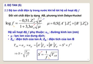 15
Đối với chất điện ly dạng AB, phương trình Debye-Huckel
2.2 Độ tan chất điện ly trong nước khi kể tới hệ số hoạt độ f
    22
fSfBfAaaT BABAAB  

2
f
T
S AB

ABT
f
S
1

2. ĐỘ TAN (S)


A
AZ
f
3,31
..51,0
log
2



Hệ số hoạt độ f phụ thuộc: A : đường kính ion (nm)
•  : lực ion của dung dịch;
• ZA : điện tích của ion A; ZB : điện tích của ion B
)].[].([5,0 22
BA ZBZA 

 