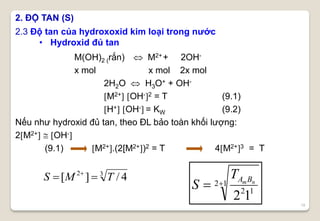 18
M(OH)2 (rắn)  M2++ 2OH-
x mol x mol 2x mol
2H2O  H3O+ + OH-
M2+ OH-2 = T (9.1)
H+ OH- = KW (9.2)
Nếu như hydroxid đủ tan, theo ĐL bảo toàn khối lượng:
2M2+  OH-
(9.1) M2+.(2[M2+)2 = T 4M2+3 = T
2.3 Độ tan của hydroxoxid kim loại trong nước
• Hydroxid đủ tan
2. ĐỘ TAN (S)
12
12
12
 nmBAT
S
32
4/][ TMS  
 