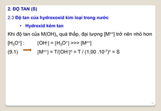 19
Khi độ tan của M(OH)n quá thấp, đại lượng [Mn+] trở nên nhỏ hơn
[H3O+] : OH- = H3O+ >>> [Mn+]
(9.1) Mn+ = T/OH-n = T / (1,00 .10-7)n = S
2. ĐỘ TAN (S)
2.3 Độ tan của hydroxoxid kim loại trong nước
• Hydroxid kém tan
 
