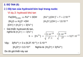 21
2.3 Độ tan của hydroxid kim loại trong nước
2. ĐỘ TAN (S)
Fe(OH)3 (rắn)  Fe3+ + 3OH-
2H2O  H3O+ +OH-
Fe3+.OH-3 = T = 2.10-39
H3O+.OH- = 1,0.10-14
Ví dụ 2: hydroxid khó tan
• Giả thiết: hydroxid đủ tan,
nghĩa là H3O+ << 3Fe3+
Vậy: 3Fe3+ = 3 x (9,27.10-11) = 3.10-10
[H3O+] = 3,3.10-5 Nghĩa là: H3O+ > 3Fe3+
Do đó giả thiết này sai
[OH-] = H3O+ + 3Fe3+
 