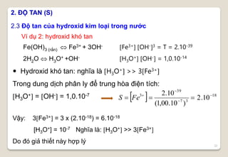   18
37
39
3
10.2
)10.00,1(
10.2 



 FeS
22
2.3 Độ tan của hydroxid kim loại trong nước
2. ĐỘ TAN (S)
Fe(OH)3 (rắn)  Fe3+ + 3OH-
2H2O  H3O+ +OH-
Fe3+ OH-3 = T = 2.10-39
H3O+ OH- = 1,0.10-14
 Hydroxid khó tan: nghĩa là H3O+ >> 3Fe3+
Trong dung dịch phân ly để trung hòa điện tích:
H3O+ = OH- = 1,0.10-7
Ví dụ 2: hydroxid khó tan
Vậy: 3Fe3+ = 3 x (2.10-18) = 6.10-18
[H3O+] = 10-7 Nghĩa là: H3O+ >> 3Fe3+
Do đó giả thiết này hợp lý
 