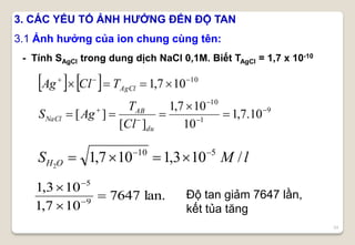 24
- Tính SAgCl trong dung dịch NaCl 0,1M. Biết TAgCl = 1,7 x 10-10
lMS OH /103,1107,1 510
2


   
9
1
10
10
10.7,1
10
107,1
][
][
107,1










du
AB
NaCl
AgCl
Cl
T
AgS
TClAg
lan.7647
107,1
103,1
9
5





3. CÁC YẾU TỐ ẢNH HƯỞNG ĐẾN ĐỘ TAN
3.1 Ảnh hưởng của ion chung cùng tên:
Độ tan giảm 7647 lần,
kết tủa tăng
 
