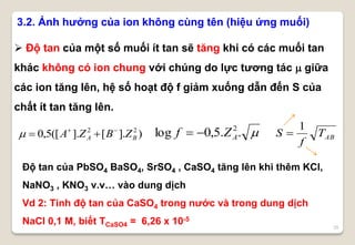 25
3.2. Ảnh hưởng của ion không cùng tên (hiệu ứng muối)
 Độ tan của một số muối ít tan sẽ tăng khi có các muối tan
khác không có ion chung với chúng do lực tương tác  giữa
các ion tăng lên, hệ số hoạt độ f giảm xuống dẫn đến S của
chất ít tan tăng lên.
Độ tan của PbSO4 BaSO4, SrSO4 , CaSO4 tăng lên khi thêm KCl,
NaNO3 , KNO3 v.v… vào dung dịch
Vd 2: Tính độ tan của CaSO4 trong nước và trong dung dịch
NaCl 0,1 M, biết TCaSO4 = 6,26 x 10-5
..5,0log 2
AZf )].[].([5,0 22
BA ZBZA 
 ABT
f
S
1

 
