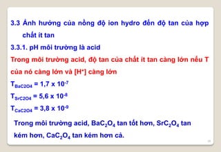 26
3.3 Ảnh hưởng của nồng độ ion hydro đến độ tan của hợp
chất ít tan
3.3.1. pH môi trường là acid
Trong môi trường acid, độ tan của chất ít tan càng lớn nếu T
của nó càng lớn và [H+] càng lớn
TBaC2O4 = 1,7 x 10-7
TSrC2O4 = 5,6 x 10-8
TCaC2O4 = 3,8 x 10-9
Trong môi trường acid, BaC2O4 tan tốt hơn, SrC2O4 tan
kém hơn, CaC2O4 tan kém hơn cả.
 