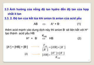 27
3.3 Ảnh hưởng của nồng độ ion hydro đến độ tan của hợp
chất ít tan
3.3. 2. Độ tan của kết tủa khi anion là anion của acid yếu
AB  A+ + B- (1)
KHB
H+ + B-  HB (2)
[A+] = [HB] + [B-] ][][
][


 BHB
B
TAB
HBK
BH
HB
][][
][


(2)
thêm acid mạnh vào dung dịch này thì anion B- sẽ liên kết với H+
tạo thành acid yếu HB
 