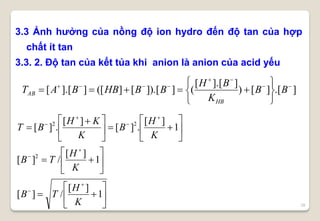 28
3.3 Ảnh hưởng của nồng độ ion hydro đến độ tan của hợp
chất ít tan
3.3. 2. Độ tan của kết tủa khi anion là anion của acid yếu
].[][)
]].[[
(]]).[[]([]].[[ 








 BB
K
BH
BBHBBAT
HB
AB

























 









1
][
/][
1
][
/][
1
][
.][
][
.][
2
22
K
H
TB
K
H
TB
K
H
B
K
KH
BT
 