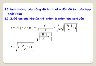 29
3.3 Ảnh hưởng của nồng độ ion hydro đến độ tan của hợp
chất ít tan
3.3. 2. Độ tan của kết tủa khi anion là anion của acid yếu


























1
][
.
1
][
.
1
][
]/[.][
K
H
TS
K
H
T
T
K
H
T
T
BTAS
 
