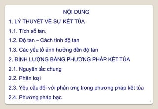 3
NỘI DUNG
1. LÝ THUYẾT VỀ SỰ KẾT TỦA
1.1. Tích số tan.
1.2. Độ tan – Cách tính độ tan
1.3. Các yếu tố ảnh hưởng đến độ tan
2. ĐỊNH LƯỢNG BẰNG PHƯƠNG PHÁP KẾT TỦA
2.1. Nguyên tắc chung
2.2. Phân loại
2.3. Yêu cầu đối với phản ứng trong phương pháp kết tủa
2.4. Phương pháp bạc
 