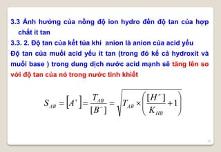 30
3.3 Ảnh hưởng của nồng độ ion hydro đến độ tan của hợp
chất ít tan
3.3. 2. Độ tan của kết tủa khi anion là anion của acid yếu
Độ tan của muối acid yếu ít tan (trong đó kể cả hydroxit và
muối base ) trong dung dịch nước acid mạnh sẽ tăng lên so
với độ tan của nó trong nước tinh khiết
  









1
][
][ HB
AB
AB
AB
K
H
T
B
T
AS
 