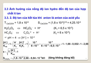 31
3.3 Ảnh hưởng của nồng độ ion hydro đến độ tan của hợp
chất ít tan
3.3. 2. Độ tan của kết tủa khi anion là anion của acid yếu
T CaC2O4 = 1,8 x 10-9 S CaC2O4 = (1,8 x 10-9)1/2 = 4,25.10-5
H2C2O4  HC2O4
- + H+ (K1 = 6,5 x 10-2)
HC2O4
-  C2O4
-2 + H+ (K2 = 6 x 10-5)
 pH = 4  [H+] = 10-4
M/l106,84.2,66101,8S
1
K
][H
T.s
2,6610,0021,661
106,5106
10
106
10
1
KK
][H
K
H
1
K
][H
59
OCaC
HB
25
8
5
4
12
2
2HB
42



















(tăng không đáng kể)
 