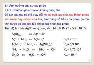 33
3.4 Ảnh hưởng của sự tạo phức
3.4.1. Chất tạo phức có ion không cùng tên
Độ tan của tủa có thể thay đổi khi có mặt các chất tạo thành phức
với anion hay cation của tủa, biết hằng số bền của phức có thể
tính được độ tan của tủa khi có tác nhân tạo phức.
Tính độ tan của AgBr trong dung dịch NH3 0,1M (T = 5,2 . 10-13)
AgBr(rắn)  Ag+ + Br-
Ag+ + NH3  AgNH3
+ K1 = 2.103
AgNH3
+ + NH3  Ag(NH3)2
+ K2 = 6,9.103
NH3 + H2O  NH4
+ + OH- K3 = 1,76.10-5
2H2O  H3O+ + OH- KW = 10-14
 