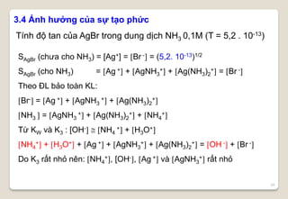 34
3.4 Ảnh hưởng của sự tạo phức
Tính độ tan của AgBr trong dung dịch NH3 0,1M (T = 5,2 . 10-13)
SAgBr (chưa cho NH3) = [Ag+] = Br - = (5,2. 10-13)1/2
SAgBr (cho NH3) = Ag + + AgNH3
+ + Ag(NH3)2
+ = Br -
Theo ĐL bảo toàn KL:
Br- = Ag + + AgNH3
+ + Ag(NH3)2
+
NH3  = AgNH3
+ + Ag(NH3)2
+ + NH4
+
Từ KW và K3 : [OH-  NH4
+ + H3O+
NH4
+ + H3O+ + Ag + + AgNH3
+ + Ag(NH3)2
+ = OH - + Br -
Do K3 rất nhỏ nên: NH4
+, [OH-, Ag + và AgNH3
+ rất nhỏ
 