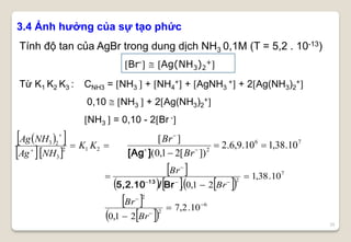 35
3.4 Ảnh hưởng của sự tạo phức
Tính độ tan của AgBr trong dung dịch NH3 0,1M (T = 5,2 . 10-13)
Từ K1 K2 K3 : CNH3 = NH3  + NH4
+ + AgNH3
+ + 2Ag(NH3)2
+
0,10  NH3  + 2Ag(NH3)2
+
NH3  = 0,10 - 2Br -
  
  


212
3
23
KK
NHAg
NHAg 76
2
10.38,110.9,6.2
])[21,0(
][

 

Br
Br
][Ag
 
      
 
  
6
2
2
7
2
10.2,7
21,0
10.38,1
21,0.










Br
Br
Br
Br
Br/10.5,2 13
Br-  Ag(NH3)2
+
 