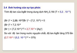 36
3.4 Ảnh hưởng của sự tạo phức
Tính độ tan của AgBr trong dung dịch NH3 0,1M (T = 5,2 . 10-13)
Br -2 + 2,88. 10-6Br -2 - (7,2 .10-8) = 0
Br -2 = 7,2.10-8
Br - = (7,2.10-8 )1/2 = 2,7.10-4 = [Ag+]
So với độ tan trong nước nguyên chất, độ tan AgBr tăng 375 lần
(2,7.10-4 / (5,2. 10-13)1/2 = 375)
 