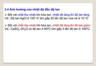 38
3.4 Ảnh hưởng của nhiệt độ đến độ tan
 Đối với chất thu nhiệt khi hòa tan, nhiệt độ tăng thì độ tan tăng
Vd.: Độ tan AgCl ở 100 oC lớn gấp 25 lần độ tan của nó ở 10 oC
 Đối với chất tỏa nhiệt khi hòa tan, nhiệt độ tăng thì độ tan giảm
Vd.: CaSO4.2H2O có độ tan ở 600C lớn gấp 3 lần độ tan ở 1000C
 
