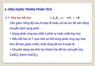 39
4. ỨNG DỤNG TRONG PHÂN TÍCH
4.1. Hòa tan kết tủa:  AmBn  mA + nB
Cần giảm nồng độ của A hoặc B hoặc cả hai ion để cân bằng
chuyển dịch sang phải :
+ Dùng phản ứng tạo chất ít phân ly hoặc chất bay hơi.
+ Nếu kết tủa có T quá nhỏ có thể dùng phản ứng oxy hóa
khử để làm giảm nhiều nhất nồng độ ion A hoặc B.
+ Chuyển dạng tủa khó tan thành tủa dễ tan (chuyển tủa
CaSO4 thành CaCO3)
 