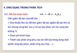 40
4. ỨNG DỤNG TRONG PHÂN TÍCH
4.2. Kết tủa hoàn toàn: mA + nB  AmBn
Cần giảm độ tan của kết tủa :
+ Cho thuốc thử dư để làm giảm độ tan (giảm độ tan khi có
ion chung cùng tên; lưu ý có sự tạo phức với ion cùng tên
không ?)
+ Chọn pH thích hợp.
+ Tránh các phản ứng phụ của ion kết tủa trong dung dịch
(phản ứng tạo phức, phản ứng oxy hóa….).
 