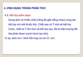 41
4. ỨNG DỤNG TRONG PHÂN TÍCH
4.3. Kết tủa phân đoạn:
Dung dịch có nhiều chất (nồng độ gần bằng nhau) cùng tạo
kết tủa với một thuốc thử. Chất nào có T nhỏ sẽ kết tủa
trước, chất có T lớn hơn sẽ kết tủa sau. Đó là hiện tượng kết
tủa phân đoạn (cạnh tranh tạo tủa).
Ví dụ: tách ion I- khỏi hỗn hợp có ion Cl- và I-
 