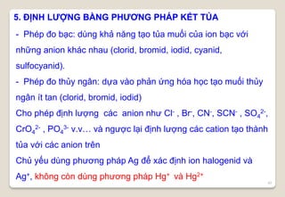 42
5. ĐỊNH LƯỢNG BẰNG PHƯƠNG PHÁP KẾT TỦA
- Phép đo bạc: dùng khả năng tạo tủa muối của ion bạc với
những anion khác nhau (clorid, bromid, iodid, cyanid,
sulfocyanid).
- Phép đo thủy ngân: dựa vào phản ứng hóa học tạo muối thủy
ngân ít tan (clorid, bromid, iodid)
Cho phép định lượng các anion như Cl- , Br-, CN-, SCN- , SO4
2-,
CrO4
2- , PO4
3- v.v… và ngược lại định lượng các cation tạo thành
tủa với các anion trên
Chủ yếu dùng phương pháp Ag để xác định ion halogenid và
Ag+, không còn dùng phương pháp Hg+ và Hg2+
 