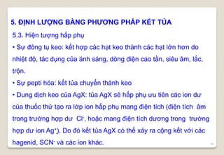 48
5. ĐỊNH LƯỢNG BẰNG PHƯƠNG PHÁP KẾT TỦA
5.3. Hiện tượng hấp phụ
• Sự đông tụ keo: kết hợp các hạt keo thành các hạt lớn hơn do
nhiệt độ, tác dụng của ánh sáng, dòng điện cao tần, siêu âm, lắc,
trộn.
• Sự pepti hóa: kết tủa chuyển thành keo
• Dung dịch keo của AgX: tủa AgX sẽ hấp phụ ưu tiên các ion dư
của thuốc thử tạo ra lớp ion hấp phụ mang điện tích (điện tích âm
trong trường hợp dư Cl-, hoặc mang điện tích dương trong trường
hợp dư ion Ag+)̣. Do đó kết tủa AgX có thể xảy ra cộng kết với các
hagenid, SCN- và các ion khác.
 