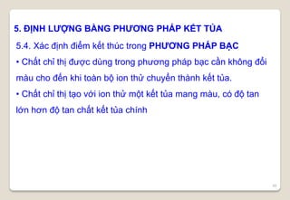49
5. ĐỊNH LƯỢNG BẰNG PHƯƠNG PHÁP KẾT TỦA
5.4. Xác định điểm kết thúc trong PHƯƠNG PHÁP BẠC
• Chất chỉ thị được dùng trong phương pháp bạc cần không đổi
màu cho đến khi toàn bộ ion thử chuyển thành kết tủa.
• Chất chỉ thị tạo với ion thử một kết tủa mang màu, có độ tan
lớn hơn độ tan chất kết tủa chính
 
