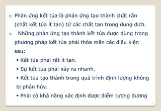 5
o Phản ứng kết tủa là phản ứng tạo thành chất rắn
(chất kết tủa ít tan) từ các chất tan trong dung dịch.
o Những phản ứng tạo thành kết tủa được dùng trong
phương pháp kết tủa phải thỏa mãn các điều kiện
sau:
 Kết tủa phải rất ít tan.
 Sự kết tủa phải xảy ra nhanh.
 Kết tủa tạo thành trong quá trình định lượng không
bị phân hủy.
 Phải có khả năng xác định được điểm tương đương
 