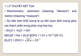 6
1. LÝ THUYẾT KẾT TỦA
• Stoichiometry: stoicheion (meaning "element") and
metron (meaning "measure")
• Sự bảo toàn khối lượng là sự liên quan định lượng giữa
các thành phần trong phản ứng hóa học
• 2H2O = H3O+ + OH-
K[H20]2 = Kw = [H3O+][OH-] = 1,01 x 10-14 (25 oC)
[H3O+] = [OH-] =
7
10
Kw
 