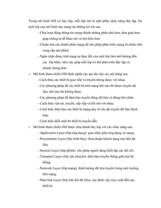 Trong mô hình OSI có bảy lớp, mỗi lớp mô tả một phần chức năng độc lập. Sự
tách lớp của mô hình này mang lại những lợi ích sau:
- Chia hoạt động thông tin mạng thành những phần nhỏ hơn, đơn giản hơn
giúp chúng ta dễ khảo sát và tìm hiểu hơn.
- Chuẩn hóa các thành phần mạng để cho phép phát triển mạng từ nhiều nhà
cung cấp sản phẩm.
- Ngăn chặn được tình trạng sự thay đổi của một lớp làm ảnh hưởng đến
các lớp khác, như vậy giúp mỗi lớp có thể phát triển độc lập và
nhanh chóng hơn.
o Mô hình tham chiếu OSI định nghĩa các qui tắc cho các nội dung sau:
- Cách thức các thiết bị giao tiếp và truyền thông được với nhau.
- Các phương pháp để các thiết bị trên mạng khi nào thì được truyền dữ
liệu, khi nào thì không được.
- Các phương pháp để đảm bảo truyền đúng dữ liệu và đúng bên nhận.
- Cách thức vận tải, truyền, sắp xếp và kết nối với nhau.
- Cách thức đảm bảo các thiết bị mạng duy trì tốc độ truyền dữ liệu thích
hợp.
- Cách biểu diễn một bit thiết bị truyền dẫn.
o Mô hình tham chiếu OSI được chia thành bảy lớp với các chức năng sau:
- Application Layer (lớp ứng dụng): giao diện giữa ứng dụng và mạng.
- Presentation Layer (lớp trình bày): thoả thuận khuôn dạng trao đổi dữ
liệu.
- Session Layer (lớp phiên): cho phép người dùng thiết lập các kết nối.
- Transport Layer (lớp vận chuyển): đảm bảo truyền thông giữa hai hệ
thống.
- Network Layer (lớp mạng): định hướng dữ liệu truyền trong môi trường
liên mạng.
- Data link Layer (lớp liên kết dữ liệu): xác định việc truy xuất đến các
thiết bị.
 