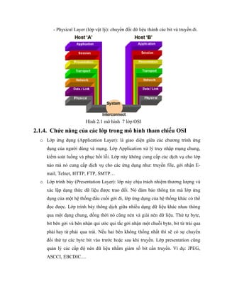 - Physical Layer (lớp vật lý): chuyển đổi dữ liệu thành các bit và truyền đi.
Hình 2.1 mô hình 7 lớp OSI
2.1.4. Chức năng của các lớp trong mô hình tham chiếu OSI
o Lớp ứng dụng (Application Layer): là giao diện giữa các chương trình ứng
dụng của người dùng và mạng. Lớp Application xử lý truy nhập mạng chung,
kiểm soát luồng và phục hồi lỗi. Lớp này không cung cấp các dịch vụ cho lớp
nào mà nó cung cấp dịch vụ cho các ứng dụng như: truyền file, gởi nhận E-
mail, Telnet, HTTP, FTP, SMTP…
o Lớp trình bày (Presentation Layer): lớp này chịu trách nhiệm thương lượng và
xác lập dạng thức dữ liệu được trao đổi. Nó đảm bảo thông tin mà lớp ứng
dụng của một hệ thống đầu cuối gởi đi, lớp ứng dụng của hệ thống khác có thể
đọc được. Lớp trình bày thông dịch giữa nhiều dạng dữ liệu khác nhau thông
qua một dạng chung, đồng thời nó cũng nén và giải nén dữ liệu. Thứ tự byte,
bit bên gởi và bên nhận qui ước qui tắc gởi nhận một chuỗi byte, bit từ trái qua
phải hay từ phải qua trái. Nếu hai bên không thống nhất thì sẽ có sự chuyển
đổi thứ tự các byte bit vào trước hoặc sau khi truyền. Lớp presentation cũng
quản lý các cấp độ nén dữ liệu nhằm giảm số bit cần truyền. Ví dụ: JPEG,
ASCCI, EBCDIC....
 