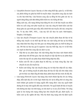 o Lớp phiên (Session Layer): lớp này có chức năng thiết lập, quản lý, và kết thúc
các phiên thông tin giữa hai thiết bị truyền nhận. Lớp phiên cung cấp các dịch
vụ cho lớp trình bày. Lớp Session cung cấp sự đồng bộ hóa giữa các tác vụ
người dùng bằng cách đặt những điểm kiểm tra vào luồng dữ liệu.
Bằng cách này, nếu mạng không hoạt động thì chỉ có dữ liệu truyền sau điểm
kiểm tra cuối cùng mới phải truyền lại. Lớp này cũng thi hành kiểm soát hội
thoại giữa các quá trình giao tiếp, điều chỉnh bên nào truyền, khi nào, trong bao
lâu. Ví dụ như: RPC, NFS,... Lớp này kết nối theo ba cách: Haft-duplex,
Simplex, Full-duplex.
o Lớp vận chuyển (Transport Layer): lớp vận chuyển phân đoạn dữ liệu từ hệ
thống máy truyền và tái thiết lập dữ liệu vào một luồng dữ liệu tại hệ thống
máy nhận đảm bảo rằng việc bàn giao các thông điệp giữa các thiết bị đáng tin
cậy. Dữ liệu tại lớp này gọi là segment. Lớp này thiết lập, duy trì và kết thúc
các mạch ảo đảm bảo cung cấp các dịch vụ sau:
 Xếp thứ tự các phân đoạn: khi một thông điệp lớn được tách thành nhiều
phân đoạn nhỏ để bàn giao, lớp vận chuyển sẽ sắp xếp thứ tự các phân đoạn
trước khi ráp nối các phân đoạn thành thông điệp ban đầu.
 Kiểm soát lỗi: khi có phân đoạn bị thất bại, sai hoặc trùng lắp, lớp vận
chuyển sẽ yêu cầu truyền lại.
 Kiểm soát luồng: lớp vận chuyển dùng các tín hiệu báo nhận để xác nhận.
Bên gửi sẽ không truyền đi phân đoạn dữ liệu kế tiếp nếu bên nhận chưa
gởi tín hiệu xác nhận rằng đã nhận được phân đoạn dữ liệu trước đó đầy đủ.
o Lớp mạng (Network Layer): lớp mạng chịu trách nhiệm lập địa chỉ các thông
điệp, diễn dịch địa chỉ và tên logic thành địa chỉ vật lý đồng thời nó cũng chịu
trách nhiệm gởi packet từ mạng nguồn đến mạng đích. Lớp này quyết định
đường đi từ máy tính nguồn đến máy tính đích. Nó quyết định dữ liệu sẽ truyền
trên đường nào dựa vào tình trạng, ưu tiên dịch vụ và các yếu tố khác. Nó cũng
quản lý lưu lượng trên mạng chẳng hạn như chuyển đổi gói, định tuyến, và
kiểm soát sự tắc nghẽn dữ liệu. Nếu bộ thích ứng mạng trên bộ định tuyến
 